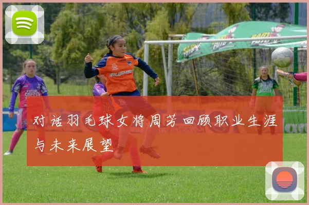 对话羽毛球女将周芳回顾职业生涯与未来展望