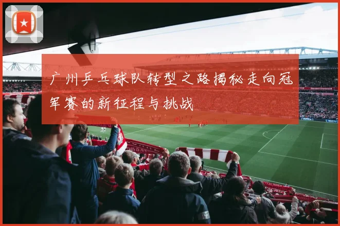 广州乒乓球队转型之路揭秘走向冠军赛的新征程与挑战