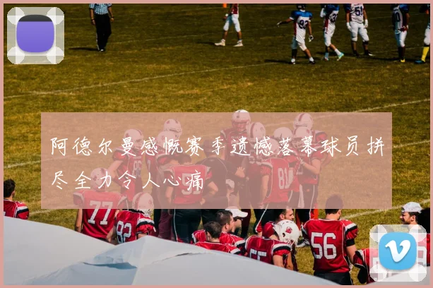 阿德尔曼感慨赛季遗憾落幕球员拼尽全力令人心痛