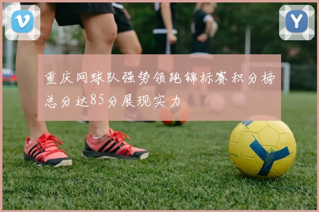 重庆网球队强势领跑锦标赛积分榜总分达85分展现实力